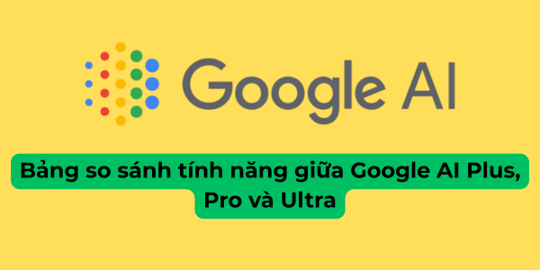 Bảng so sánh tính năng giữa Google AI Plus, Pro và Ultra